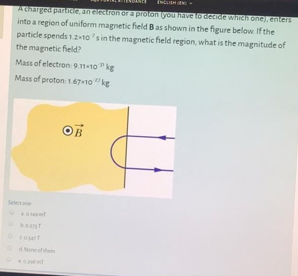 ENCLISH (EN)
A charged particle, an electron or a proton you have to deCide which one), enters
into a region of uniform magnetic field B as shown in the figure below. If the
particle spends 1.2x10s in the magnetic field region, what is the magnitude of
the magnetic field?
Mass of electron: 9.11x10 31 kg
Mass of proton:1.67x10 27 kg
OB
Select one
20 149 mT
O boz73T
O co547T
d. None of them
eo 298 mt
