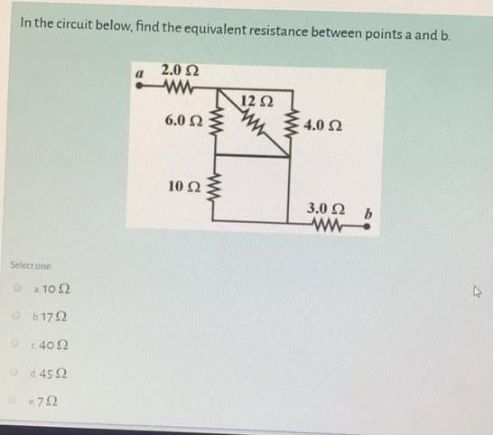 In the circuit below, find the equivalent resistance between points a and b.
2.0 2
12Ω
6.0 2
4.0 2
10 Ω
Σ
3.0 2
ww.
Select one
O a 10 2
O 6172
O c402
O d 45 2
O e72
ww
