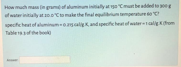 How much mass (in grams) of aluminum initially at 150 °C must be added to 300 g
of water initially at 20.0 °C to make the final equilibrium temperature 60 °C?
specific heat of aluminum 0.215 cal/g.K, and specific heat of water 1 cal/g.K (from
Table 19.3 of the book)
Answer:
