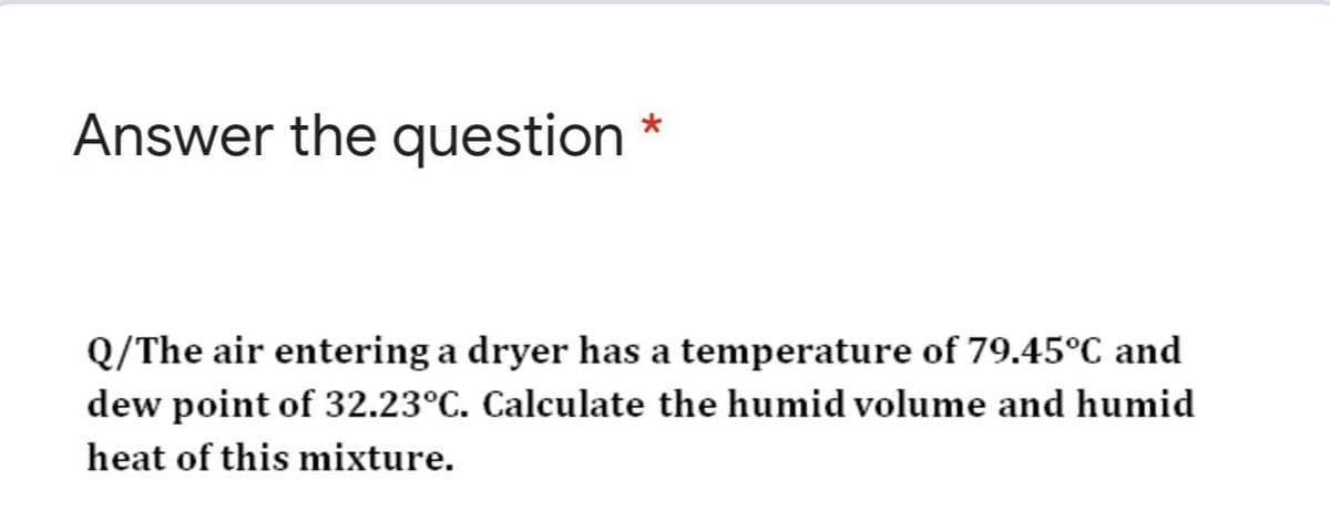Answer the question
Q/The air entering a dryer has a temperature of 79,45°C and
dew point of 32.23°C. Calculate the humid volume and humid
heat of this mixture.
