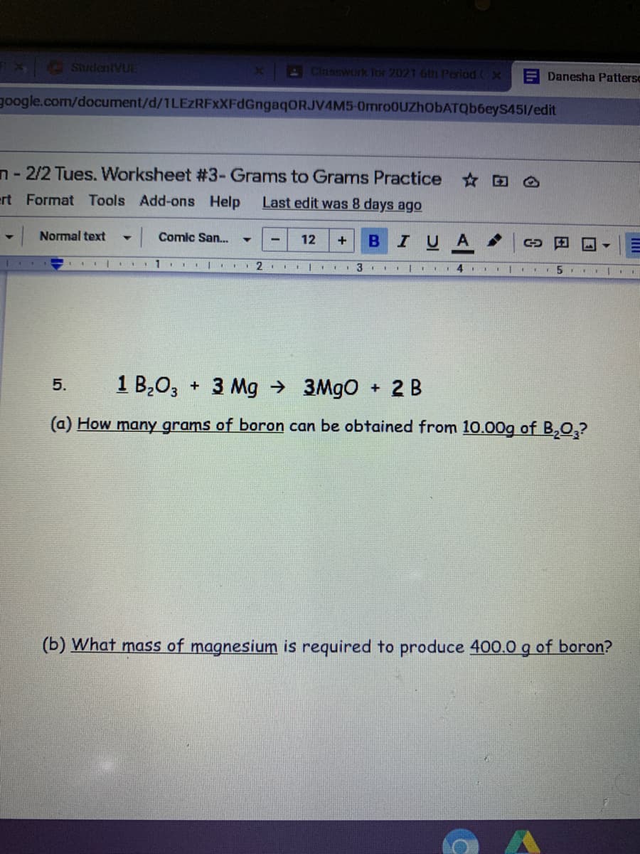 StudentVUE
AClassworik Tor 2021 Gth Period
E Danesha Pattersc
google.com/document/d/1LEzRFXXFdGngaqORJV4M5-0mro0UZhObATQb6eyS451/edit
n - 2/2 Tues. Worksheet #3- Grams to Grams Practice
ert Format Tools Add-ons Help
Last edit was 8 days ago
Normal text
|Comic San..
12
B
IUA ,
1. |. 2 1 |
3
1 B,0, + 3 Mg →
+ 2 B
5.
3MGO
(a) How many grams of boron can be obtained from 10.00g of B,Q,?
(b) What mass of magnesium is required to produce 400.0 g of boron?
