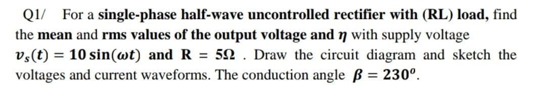 Q1/ For a single-phase half-wave uncontrolled rectifier with (RL) load, find
the mean and rms values of the output voltage andn with supply voltage
vs(t) = 10 sin(wt) and R =
voltages and current waveforms. The conduction angle B = 230°.
52 . Draw the circuit diagram and sketch the
