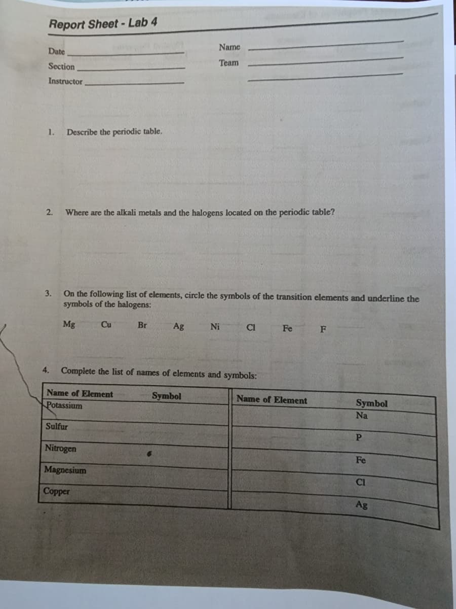 Report Sheet-Lab 4
Date
Section
Instructor
1. Describe the periodic table.
2.
3.
Where are the alkali metals and the halogens located on the periodic table?
On the following list of elements, circle the symbols of the transition elements and underline the
symbols of the halogens:
Mg
Cu
Name of Element
Potassium
Sulfur
Name
Team
Br
Nitrogen
Magnesium
Copper
Ag
4. Complete the list of names of elements and symbols:
Symbol
Ni
CI
Fe
Name of Element
F
Symbol
Na
P
Fe
CI
Ag