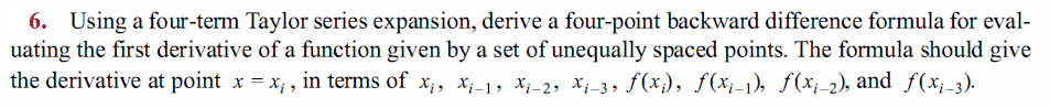 6. Using a four-term Taylor series expansion, derive a four-point backward difference formula for eval-
uating the first derivative of a function given by a set of unequally spaced points. The formula should give
the derivative at point x = x; , in terms of x;, x;-1, Xi-2, Xi-3, f(x;), ƒ(x;-1), ƒ(x;-2), and f(x;-3).
