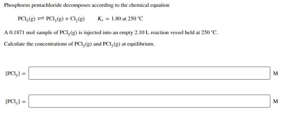 Phosphorus pentachloride decomposes according to the chemical equation
PCI, (g) = PCI, (g) + Cl, (g)
K. = 1.80 at 250 °C
A 0.1871 mol sample of PCI, (g) is injected into an empty 2.10 L reaction vessel held at 250 °C.
Calculate the concentrations of PCI, (g) and PCI, (g) at equilibrium.
[PCI,] =
M
[PCI,] =
M

