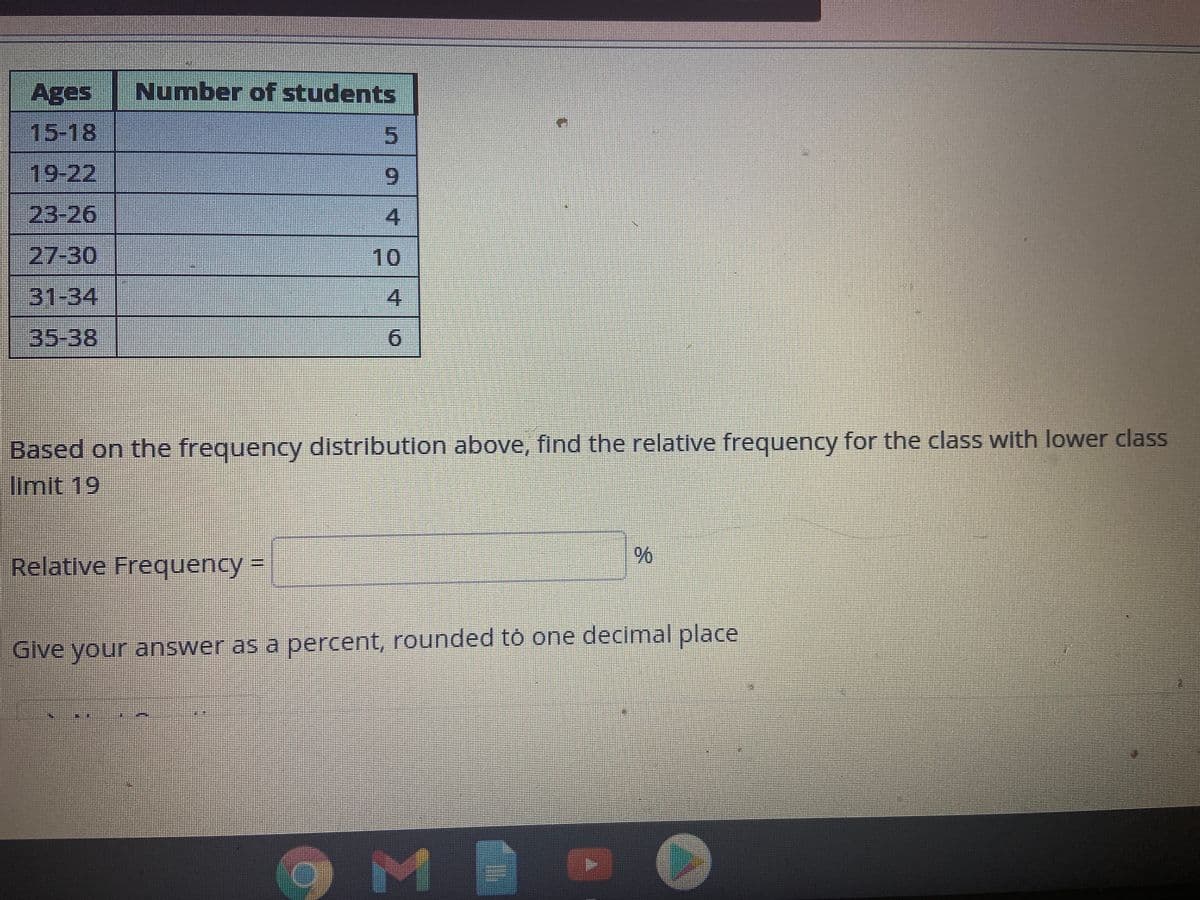 Ages
Number of students
15-18
19-22
23-26
27-30
10
31-34
35-38
9.
Based on the frequency distribution above, find the relative frequency for the class with lower class
limit 19
Relative Frequency%3D
%6
Give your answer as a percent, rounded tó one decimal place
