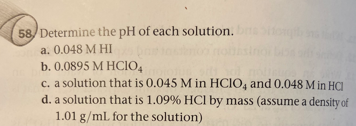 58/ Determine the pH of each solution.
65itog
a. 0.048 M HI
b. 0.0895 M HCIO4
c. a solution that is 0.045 M in HCIO4 and 0.048 M in HC.
d. a solution that is 1.09% HCl by mass (assume a density of
sind
1.01 g/mL for the solution)
