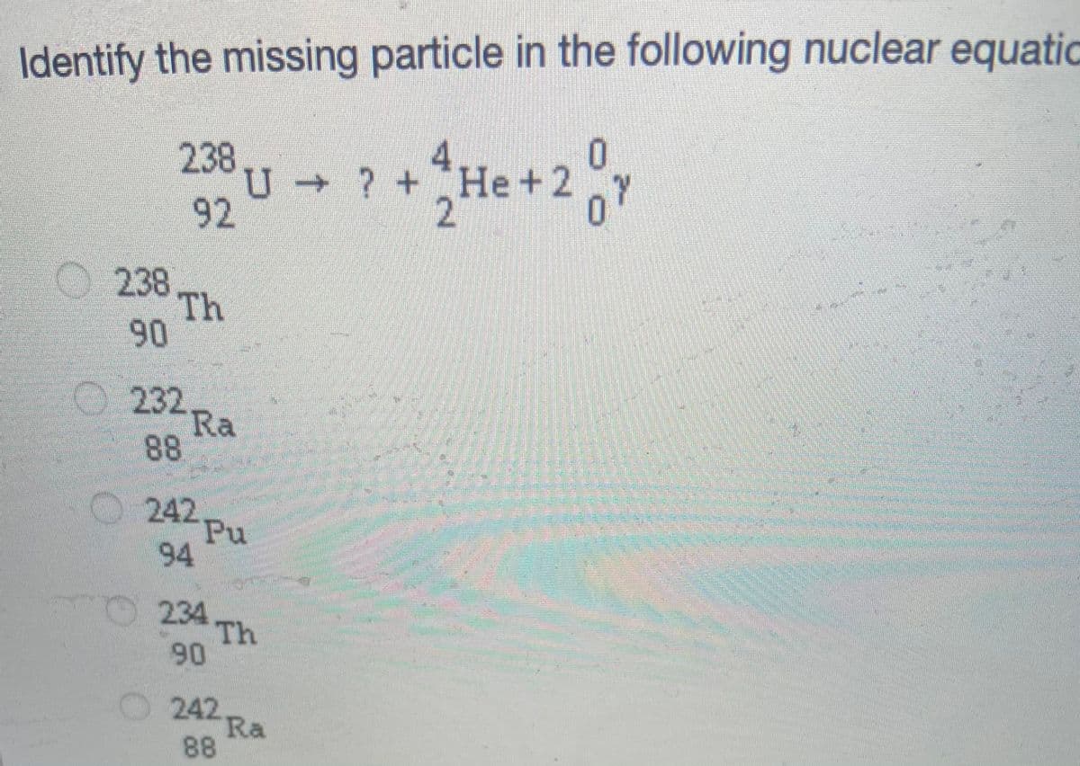 Identify the missing particle in the following nuclear equatic
4.
U ? + He +2
27
2383
92
238.
Th
90
O 232.
Ra
88
O 242.
Pu
94
234
Th
90
O 242
Ra
88
