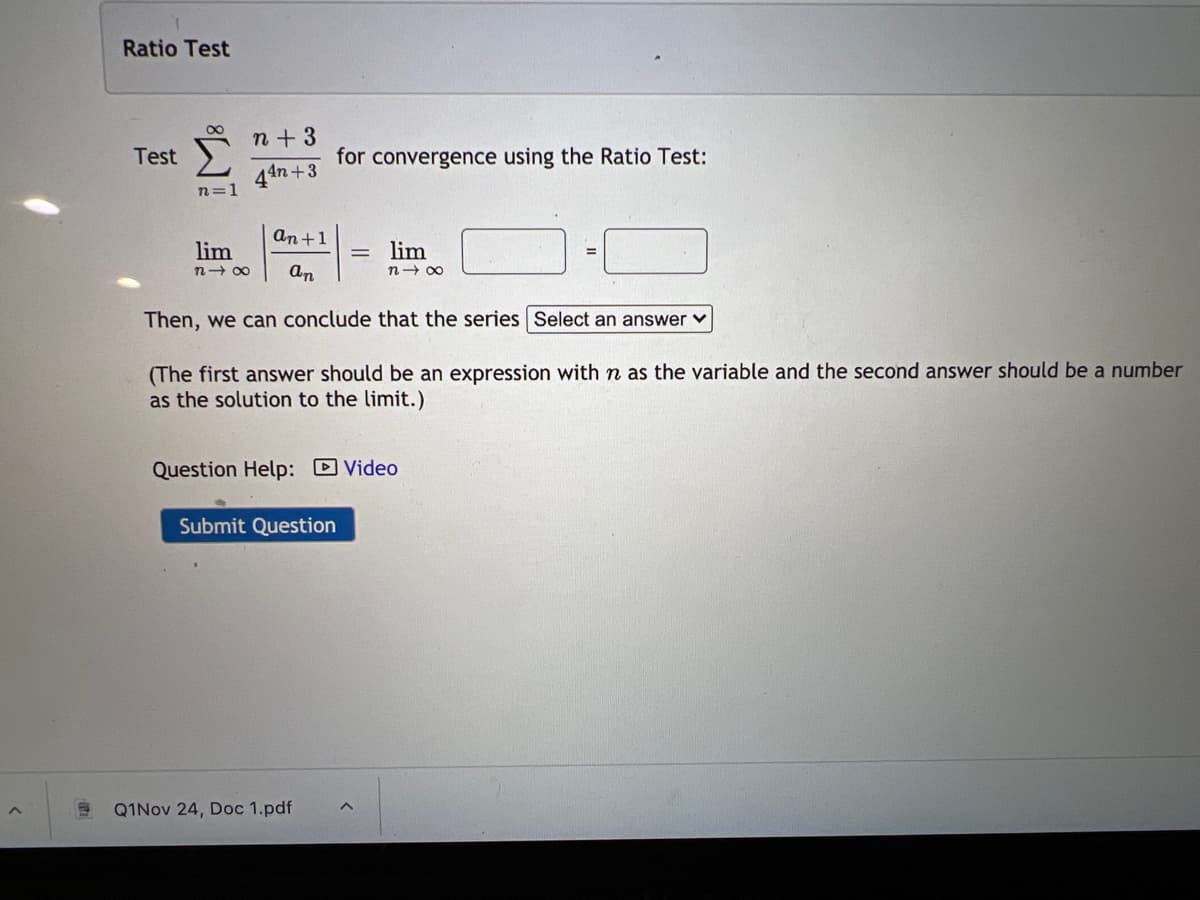 Ratio Test
n+3
Test
for convergence using the Ratio Test:
44n +3
n=1
an+1
lim
lim
n- 00
an
n- 00
Then, we can conclude that the series Select an answer v
(The first answer should be an expression with n as the variable and the second answer should be a number
as the solution to the limit.)
Question Help: Video
Submit Question
Q1Nov 24, Doc 1.pdf
