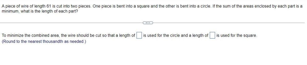 A piece of wire of length 61 is cut into two pieces. One piece is bent into a square and the other is bent into a circle. If the sum of the areas enclosed by each part is a
minimum, what is the length of each part?
To minimize the combined area, the wire should be cut so that a length of
is used for the circle and a length of is used for the square.
(Round to the nearest thousandth as needed.)
