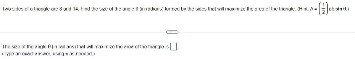 Two sides of a triangle are 8 and 14. Find the size of the angle 0 (in radians) formed by the sides that will maximize the area of the triangle. (Hint: A =
ab sin 0.)
The size of the angle 0 (in radians) that will maximize the area of the triangle is
(Type an exact answer, using a as needed.)
