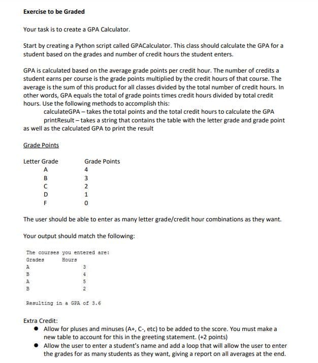 Exercise to be Graded
Your task is to create a GPA Calculator.
Start by creating a Python script called GPACalculator. This class should calculate the GPA for a
student based on the grades and number of credit hours the student enters.
GPA is calculated based on the average grade points per credit hour. The number of credits a
student earns per course is the grade points multiplied by the credit hours of that course. The
average is the sum of this product for all classes divided by the total number of credit hours. In
other words, GPA equals the total of grade points times credit hours divided by total credit
hours. Use the following methods to accomplish this:
calculateGPA – takes the total points and the total credit hours to calculate the GPA
printResult – takes a string that contains the table with the letter grade and grade point
as well as the calculated GPA to print the result
Grade Points
Letter Grade
Grade Points
A
4
в
3
2
D
1
The user should be able to enter as many letter grade/credit hour combinations as they want.
Your output should match the following:
The courses you entered are:
Grades
Hours
A
B
A
B
Resulting in a GPA of 3.6
Extra Credit:
Allow for pluses and minuses (A+, C-, etc) to be added to the score. You must make a
new table to account for this in the greeting statement. (+2 points)
Allow the user to enter a student's name and add a loop that will allow the user to enter
the grades for as many students as they want, giving a report on all averages at the end.
3.
