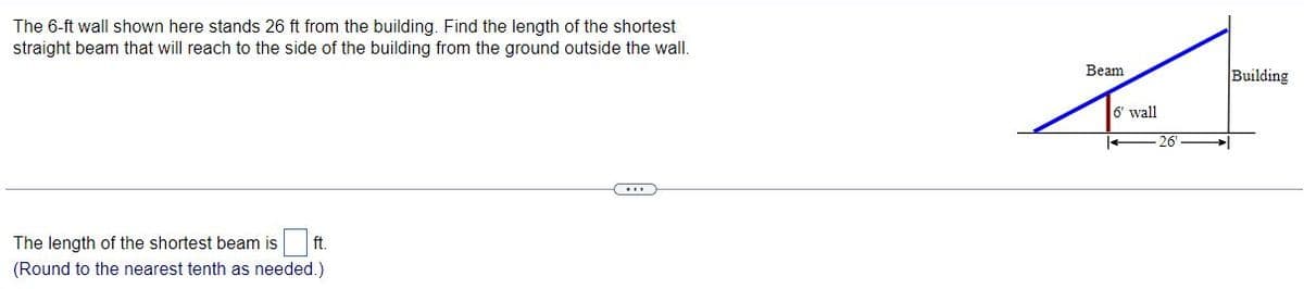 The 6-ft wall shown here stands 26 ft from the building. Find the length of the shortest
straight beam that will reach to the side of the building from the ground outside the wall.
Вeam
Building
6' wall
26
The length of the shortest beam is
ft.
(Round to the nearest tenth as needed.)
