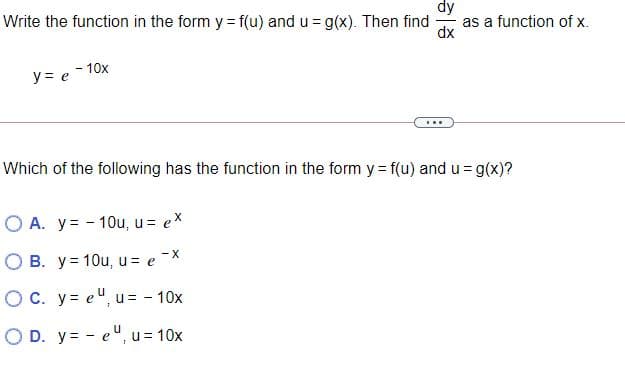 dy
as a function of x.
dx
Write the function in the form y = f(u) and u = g(x). Then find
y= e - 10x
...
Which of the following has the function in the form y= f(u) and u = g(x)?
O A. y= - 10u, u = ex
O B. y= 10u, u= e -X
OC. y= e", u= - 10x
O D. y= - eu, u = 10x
