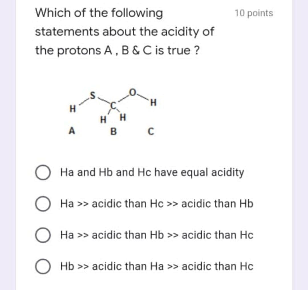 Which of the following
10 points
statements about the acidity of
the protons A, B&C is true ?
H.
H
H
H
A
B
C
Ha and Hb and Hc have equal acidity
Ha >> acidic than Hc >> acidic than Hb
O Ha >> acidic than Hb >> acidic than Hc
O Hb >> acidic than Ha >> acidic than Hc
