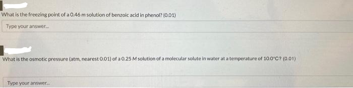 What is the freezing point of a 0.46 m solution of benzoic acid in phenol? (0.01)
Type your answer...
What is the osmotic pressure (atm, nearest 0.01) of a 0.25 M solution of a molecular solute in water at a temperature of 10.0°C? (0.01)
Type your answer...