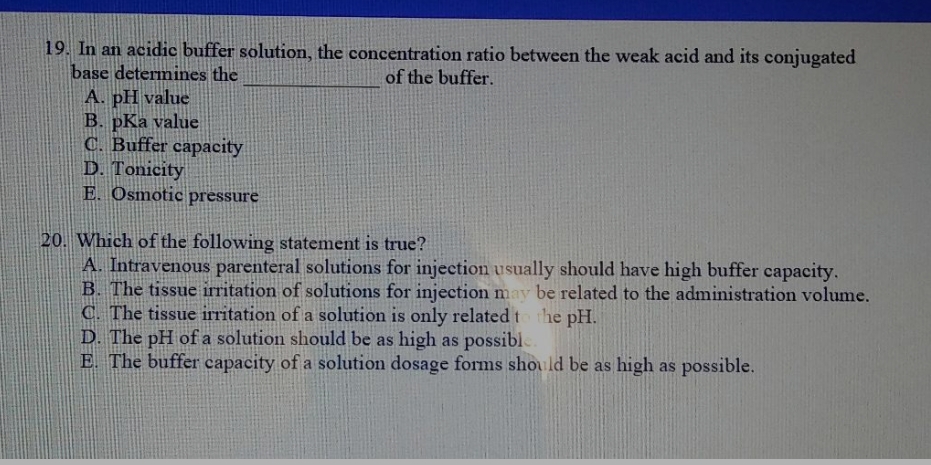 19. In an acidic buffer solution, the concentration ratio between the weak acid and its conjugated
base determines the
of the buffer.
A. pH value
B. pKa value
C. Buffer capacity
D. Tonicity
E. Osmotic pressure
20. Which of the following statement is true?
A. Intravenous parenteral solutions for injection usually should have high buffer capacity.
B. The tissue irritation of solutions for injection may be related to the administration volume.
C. The tissue irritation of a solution is only related to the pH.
D. The pH of a solution should be as high as possible.
E. The buffer capacity of a solution dosage forms should be as high as possible.