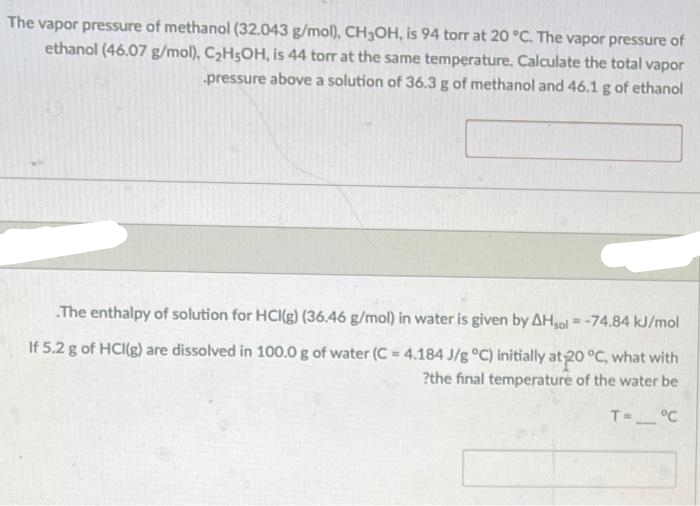 The vapor pressure of methanol (32.043 g/mol), CH3OH, is 94 torr at 20 °C. The vapor pressure of
ethanol (46.07 g/mol), C₂H5OH, is 44 torr at the same temperature. Calculate the total vapor
pressure above a solution of 36.3 g of methanol and 46.1 g of ethanol
.The enthalpy of solution for HCK(g) (36.46 g/mol) in water is given by AHsol -74.84 kJ/mol
If 5.2 g of HCl(g) are dissolved in 100.0 g of water (C = 4.184 J/g °C) initially at 20 °C, what with
?the final temperature of the water be
°C
WRO
T=