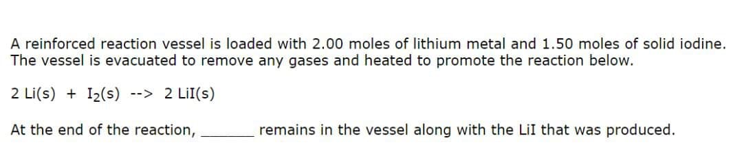 A reinforced reaction vessel is loaded with 2.00 moles of lithium metal and 1.50 moles of solid iodine.
The vessel is evacuated to remove any gases and heated to promote the reaction below.
2 Li(s) + I₂(s) --> 2 LiI(s)
At the end of the reaction,
remains in the vessel along with the LiI that was produced.
