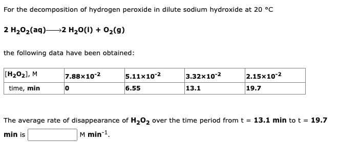 For the decomposition of hydrogen peroxide in dilute sodium hydroxide at 20 °C
2 HyOz(aq)—+2 H,O(I) + Oz(g)
the following data have been obtained:
[H₂0₂], M
time, min
7.88x10-2
0
5.11x10-2
6.55
3.32x10-2
13.1
2.15x10-²
19.7
The average rate of disappearance of H₂O₂ over the time period from t = 13.1 min to t = 19.7
min is
M min-¹.