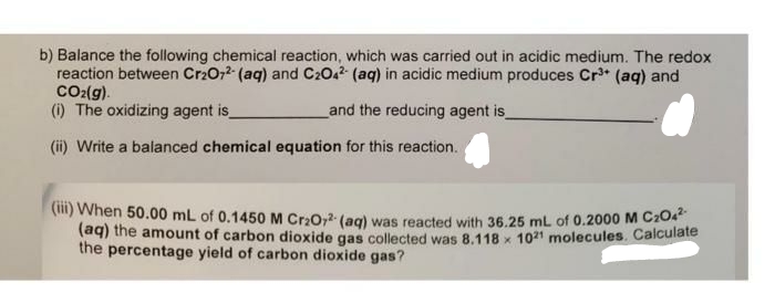 b) Balance the following chemical reaction, which was carried out in acidic medium. The redox
reaction between Cr2O72- (aq) and C2042 (aq) in acidic medium produces Cr³+ (aq) and
CO₂(g).
(i) The oxidizing agent is_
and the reducing agent is_
(ii) Write a balanced chemical equation for this reaction.
(iii) When 50.00 mL of 0.1450 M Cr₂O7²- (aq) was reacted with 36.25 mL of 0.2000 M C204².
(aq) the amount of carbon dioxide gas collected was 8.118 x 1021 molecules. Calculate
the percentage yield of carbon dioxide gas?