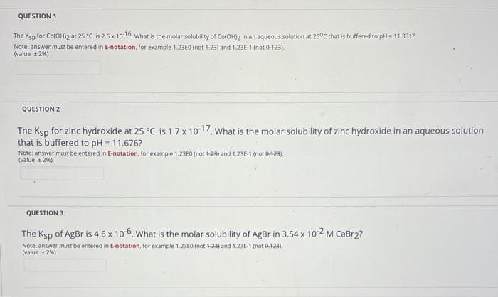 QUESTION 1
The Ksp for Co(OH)2 at 25 °C is 2.5 x 10-16 What is the molar solubility of Co(OH)2 in an aqueous solution at 25°C that is buffered to pH = 11.831?
Note: answer must be entered in E-notation, for example 1.23E0 (not 1-23) and 1.23E-1 (not 0-123).
(value ±2%)
QUESTION 2
The Ksp for zinc hydroxide at 25 °C is 1.7 x 10-17. What is the molar solubility of zinc hydroxide in an aqueous solution
that is buffered to pH = 11.676?
Note: answer must be entered in E-notation, for example 1.23E0 (not 1-23) and 1.23E-1 (not 0-1-23).
(value 12%)
QUESTION 3
The Ksp of AgBr is 4.6 x 10-6. What is the molar solubility of AgBr in 3.54 x 10-2 M CaBr2?
Note: answer must be entered in E-notation, for example 1.23E0 (not +23) and 1.23E-1 (not 0-123).
(value 2%)