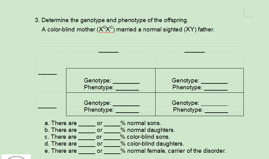 3. Determine the genotype and phenotype of the offspring.
A color-blind mother (XXC) married a normal sighted (XY) father.
Genotype:
Phenotype:
Genotype:
Phenotype:
Genotype:
Phenotype:
Genotype:
Phenotype:
% normal sons.
% normal daughters.
% color-blind sons.
% color-blind daughters.
% normal female, carrier of the disorder.
a. There are
or
b. There are
or
c. There are
d. There are
e. There are
or
or
or
