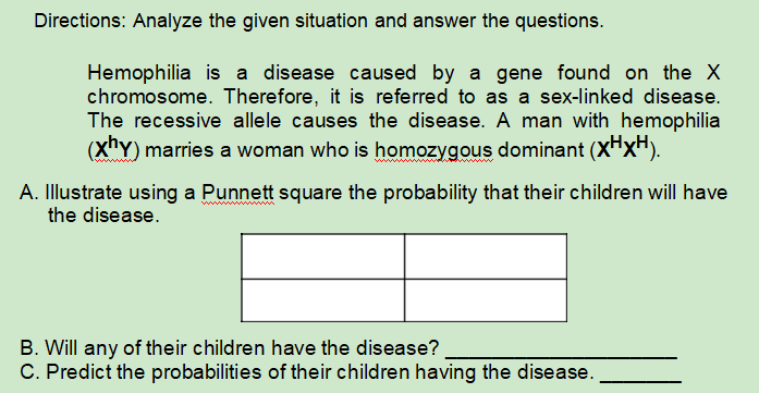 Directions: Analyze the given situation and answer the questions.
Hemophilia is a disease caused by a gene found on the X
chromosome. Therefore, it is referred to as a sex-linked disease.
The recessive allele causes the disease. A man with hemophilia
(XnY) marries a woman who is homozygous dominant (XHXH).
A. Illustrate using a Punnett square the probability that their children will have
the disease.
B. Will any of their children have the disease?
C. Predict the probabilities of their children having the disease.
