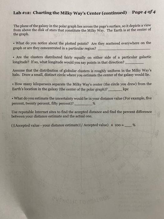 Lab #12: Charting the Milky Way's Center (continued) Page 4 Qf 4
The plane of the galaxy in the polar graph lies across the page's surface, so it depicts a view
from above the disk of stars that constitute the Milky Way. The Earth is at the center of
the graph.
• What do you notice about the plotted points? Are they scattered everywhere on the
graph or are they concentrated in a particular region?
• Are the clusters distributed fairly equally on either side of a particular galactic
longitude? If so, what longitude would you say points in that direction?
Assume that the distribution of globular clusters is roughly uniform in the Milky Way's
halo. Draw a small, distinct circle where you estimate the center of the galaxy would lie.
• How many kiloparsecs separate the Milky Way's center (the circle you drew) from the
Earth's location in the galaxy (the center of the polar graph)?
kpc
-What do you estimate the uncertainty would be in your distance value (For example, five
percent, twenty percent, fifty percent)?
Use reputable Internet sites to find the accepted distance and find the percent difference
between your distance estimate and the actual one.
(I(Accepted value - your distance estimate)|/ Accepted value) x 100 =
ODE
