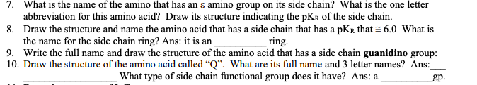7. What is the name of the amino that has an ɛ amino group on its side chain? What is the one letter
abbreviation for this amino acid? Draw its structure indicating the pKR of the side chain.
8. Draw the structure and name the amino acid that has a side chain that has a pKr that = 6.0 What is
the name for the side chain ring? Ans: it is an
9. Write the full name and draw the structure of the amino acid that has a side chain guanidino group:
10. Draw the structure of the amino acid called "Q". What are its full name and 3 letter names? Ans:
ring.
What type of side chain functional group does it have? Ans: a
gp.
