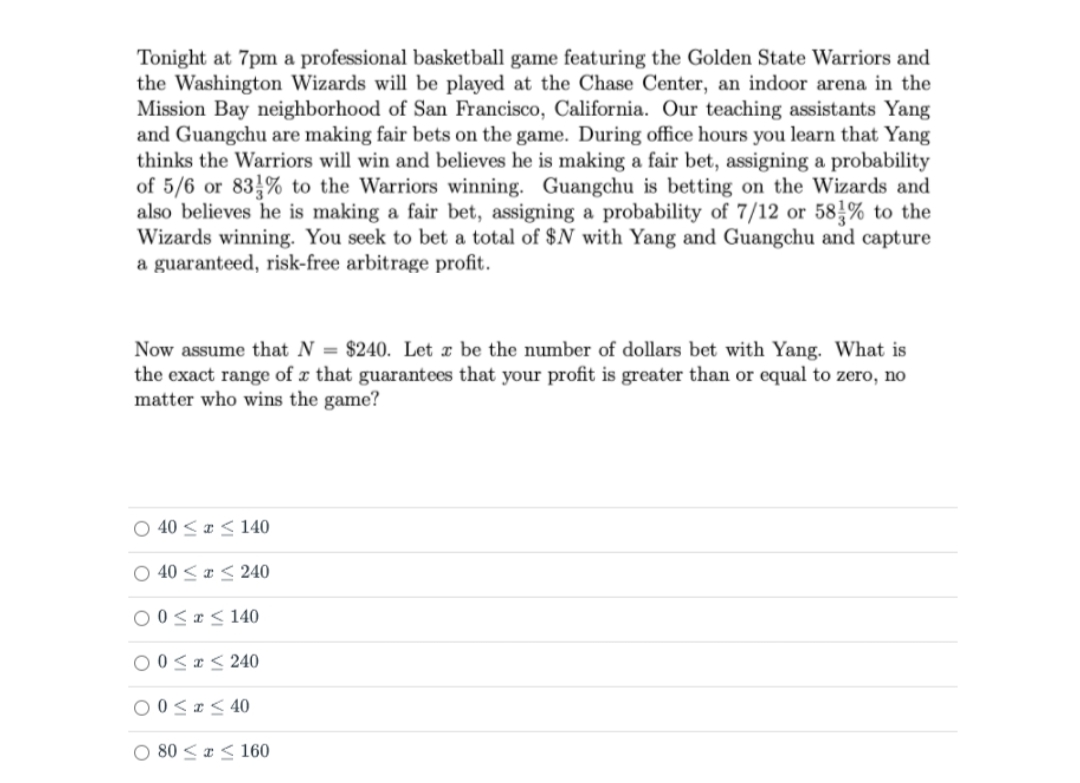 Tonight at 7pm a professional basketball game featuring the Golden State Warriors and
the Washington Wizards will be played at the Chase Center, an indoor arena in the
Mission Bay neighborhood of San Francisco, California. Our teaching assistants Yang
and Guangchu are making fair bets on the game. During office hours you learn that Yang
thinks the Warriors will win and believes he is making a fair bet, assigning a probability
of 5/6 or 83 % to the Warriors winning. Guangchu is betting on the Wizards and
also believes he is making a fair bet, assigning a probability of 7/12 or 58% to the
Wizards winning. You seek to bet a total of $N with Yang and Guangchu and capture
a guaranteed, risk-free arbitrage profit.
Now assume that N = $240. Let x be the number of dollars bet with Yang. What is
the exact range of x that guarantees that your profit is greater than or equal to zero, no
matter who wins the game?
O 40 < ¤ < 140
O 40 < ¤ < 24O
O0 < x< 140
O0 <r< 240
O0<I< 40
O 80 < ¤ < 160
