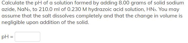 Calculate the pH of a solution formed by adding 8.00 grams of solid sodium
azide, NaN3, to 210.0 ml of 0.230 M hydrazoic acid solution, HN3. You may
assume that the salt dissolves completely and that the change in volume is
negligible upon addition of the solid.
pH =