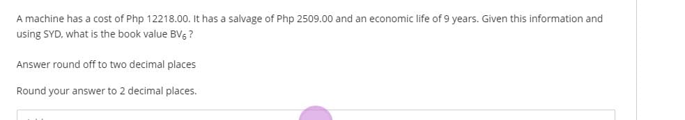 A machine has a cost of Php 12218.00. It has a salvage of Php 2509.00 and an economic life of 9 years. Given this information and
using SYD, what is the book value BV, ?
Answer round off to two decimal places
Round your answer to 2 decimal places.
