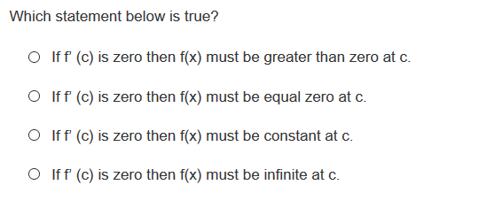 Which statement below is true?
O Iff (c) is zero then f(x) must be greater than zero at c.
O Iff (c) is zero then f(x) must be equal zero at c.
O Iff (c) is zero then f(x) must be constant at c.
O Iff (c) is zero then f(x) must be infinite at c.
