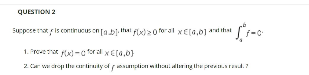 QUESTION 2
b.
Suppose that f is continuous on [a.b]; that f(x) > 0 for all x E[a,b] and that
f= 0
1. Prove that f(x) = 0 for all x E[a,b]•
2. Can we drop the continuity of f assumption without altering the previous result ?
