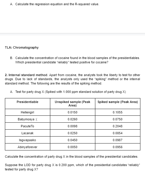 A. Calculate the regression equation and the R-squared value.
TLA: Chromatography
B. Calculate the concentration of cocaine found in the blood samples of the presidentiables.
Which presidential candidate "reliably" tested positive for cocaine?
2. Internal standard method. Apart from cocaine, the analysts took the liberty to test for other
drugs. Due to lack of standards, the analysts only used the "spiking" method or the internal
standard method. The following are the results of the spiking method.
A. Test for party drug X (Spiked with 1.000 ppm standard solution of party drug X)
Presidentiable
Unspiked sample (Peak
Area)
Spiked sample (Peak Area)
Hellengirl
0.0150
0.1055
Babymosya :(
0.0260
0.0750
PacuteTo
0.0098
0.2048
Lacanak
0.0250
0.0854
Isgwapaako
0.0450
0.0987
Abinyaforever
0.0050
0.0956
Calculate the concentration of party drug X in the blood samples of the presidential candidates.
Suppose the LOD for party drug X is 0.200 ppm, which of the presidential candidates "reliably"
tested for party drug X?
