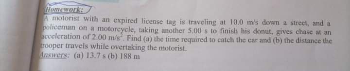 Homework:
A motorist with an expired license tag is traveling at 10.0 m's down a street, and a
policeman on a motoreycle, taking another 5.00s to finish his donut, gives chase at an
acceleration of 2.00 m/s. Find (a) the time required to catch the car and (b) the distance the
trooper travels while overtaking the motorist.
Answers: (a) 13.7 s (b) 188 m
