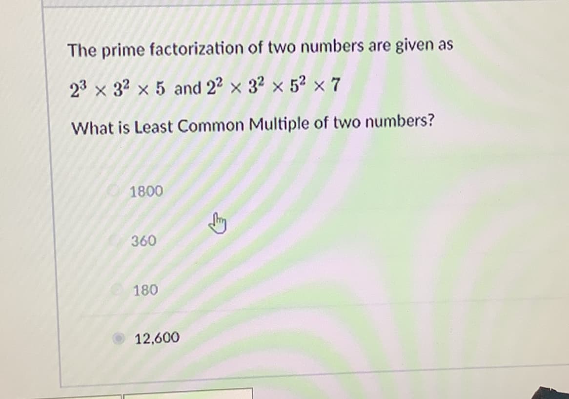 The prime factorization of two numbers are given as
23 x 32 × 5 and 22 × 32 × 5² × 7
What is Least Common Multiple of two numbers?
1800
360
180
12,600
