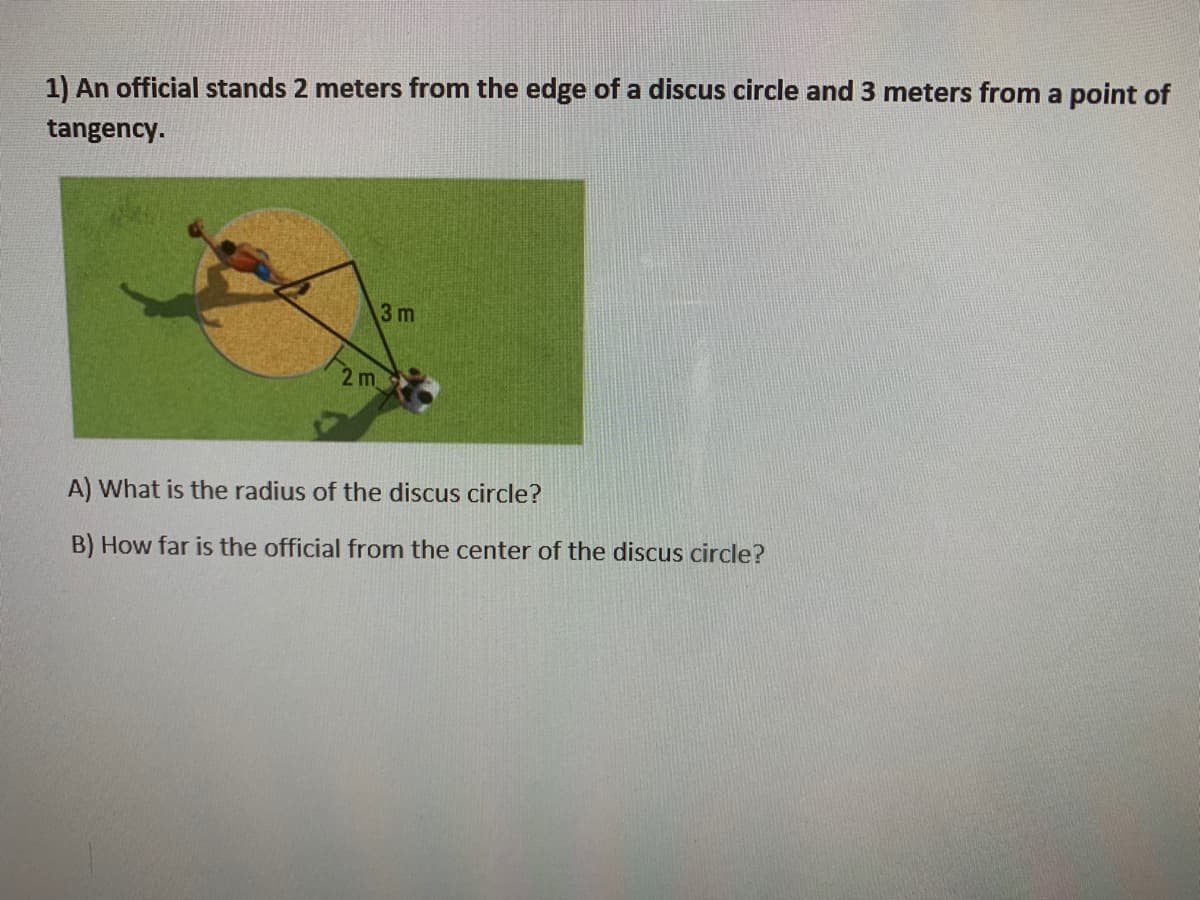 1) An official stands 2 meters from the edge of a discus circle and 3 meters from a point of
tangency.
3 m
2 m
A) What is the radius of the discus circle?
B) How far is the official from the center of the discus circle?
