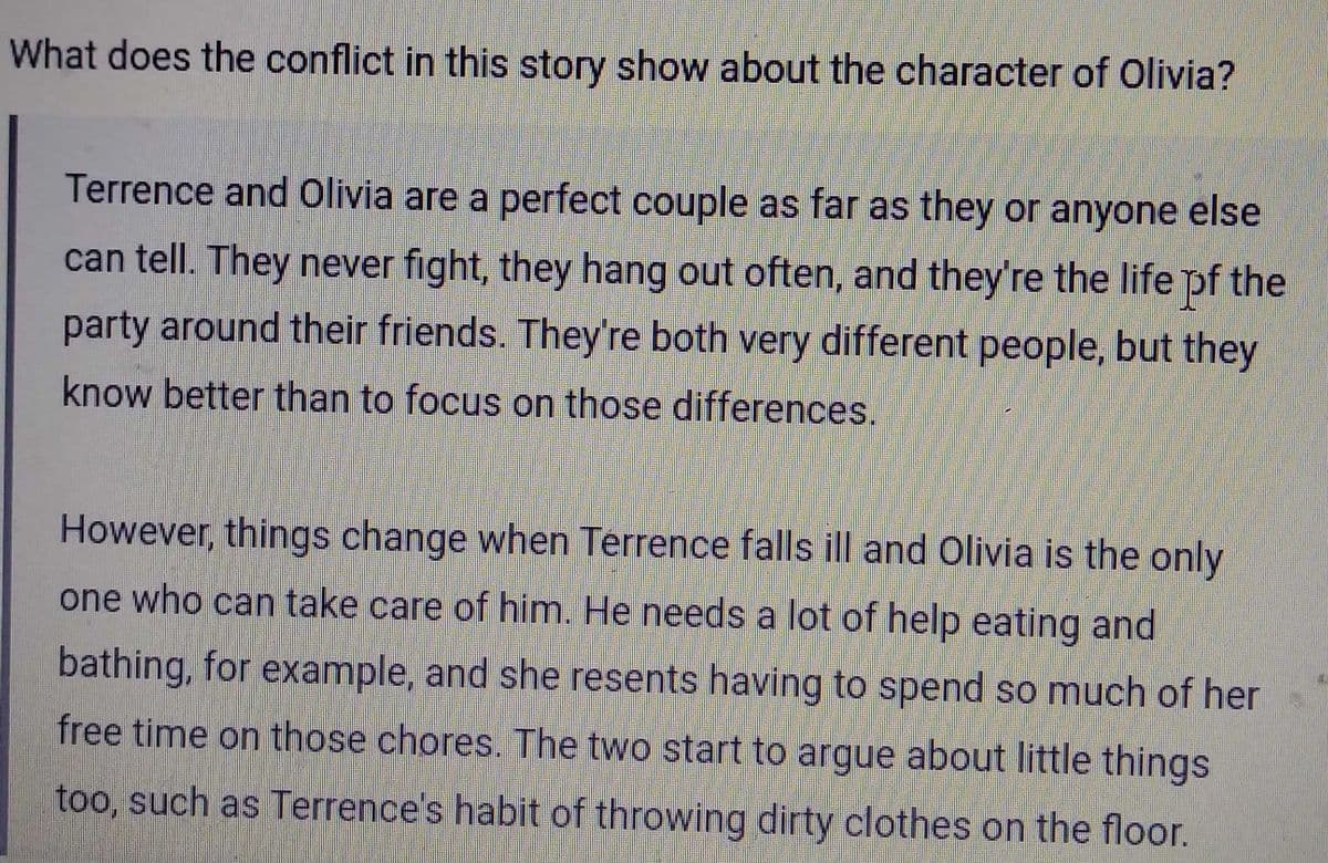What does the conflict in this story show about the character of Olivia?
Terrence and Olivia are a perfect couple as far as they or anyone else
can tell. They never fight, they hang out often, and they're the life of the
party around their friends. They're both very different people, but they
know better than to focus on those differences.
However, things change when Terrence falls ill and Olivia is the only
one who can take care of him. He needs a lot of help eating and
bathing, for example, and she resents having to spend so much of her
free time on those chores. The two start to argue about little things
too, such as Terrence's habit of throwing dirty clothes on the floor.