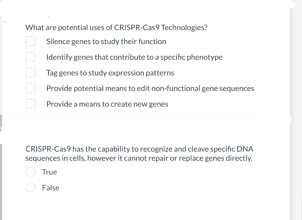 What are potential uses of CRISPR-Cas9 Technologies?
Silence genes to study their function
Identify genes that contribute to a specific phenotype
Tag genes to study expression patterns
Provide potential means to edit non-functional gene sequences
Provide a means to create new genes
CRISPR-Cas9 has the capability to recognize and cleave specific DNA
sequences in cells, however it cannot repair or replace genes directly.
True
False