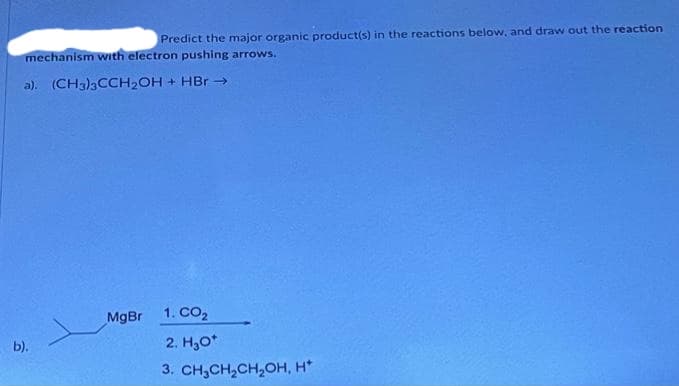 Predict the major organic product(s) in the reactions below, and draw out the reaction
mechanism with electron pushing arrows.
a). (CH3)3CCH₂OH + HBr →
b).
MgBr
1. CO₂
2. H₂O*
3. CH₂CH₂CH₂OH, H*