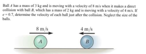 Ball A has a mass of 3 kg and is moving with a velocity of 8 m/s when it makes a direct
collision with ball B, which has a mass of 2 kg and is moving with a velocity of 4 m/s. If
e = 0.7, determine the velocity of each ball just after the collision. Neglect the size of the
balls.
8 m/s
4 m/s
A
