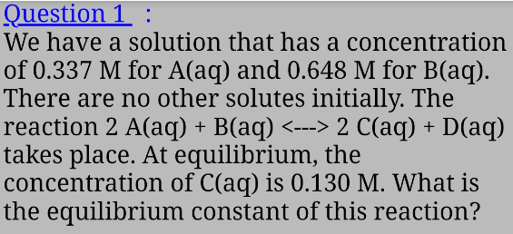Question 1 :
We have a solution that has a concentration
of 0.337 M for A(aq) and 0.648 M for B(aq).
There are no other solutes initially. The
reaction 2 A(aq) + B(aq) <---> 2 C(aq) + D(aq)
takes place. At equilibrium, the
concentration of C(aq) is 0.130 M. What is
the equilibrium constant of this reaction?
