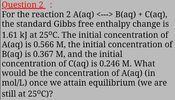 Question 2 :
For the reaction 2 A(aq) <---> B(aq) + C(aq),
the standard Gibbs free enthalpy change is
1.61 kJ at 25°C. The initial concentration of
A(aq) is 0.566 M, the initial concentration of
B(aq) is 0.367 M, and the initial
concentration of C(aq) is 0.246 M. What
would be the concentration of A(aq) (in
mol/L) once we attain equilibrium (we are
still at 25°C)?
