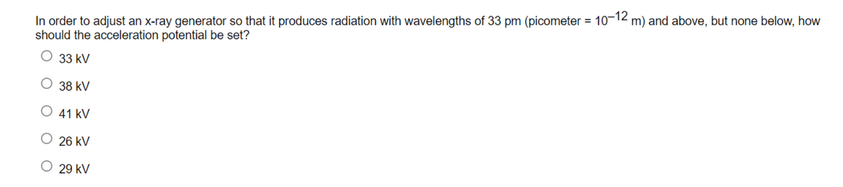 In order to adjust an x-ray generator so that it produces radiation with wavelengths of 33 pm (picometer = 10-12 m) and above, but none below, how
should the acceleration potential be set?
%3D
33 kV
38 kV
41 kV
26 kV
29 kV
