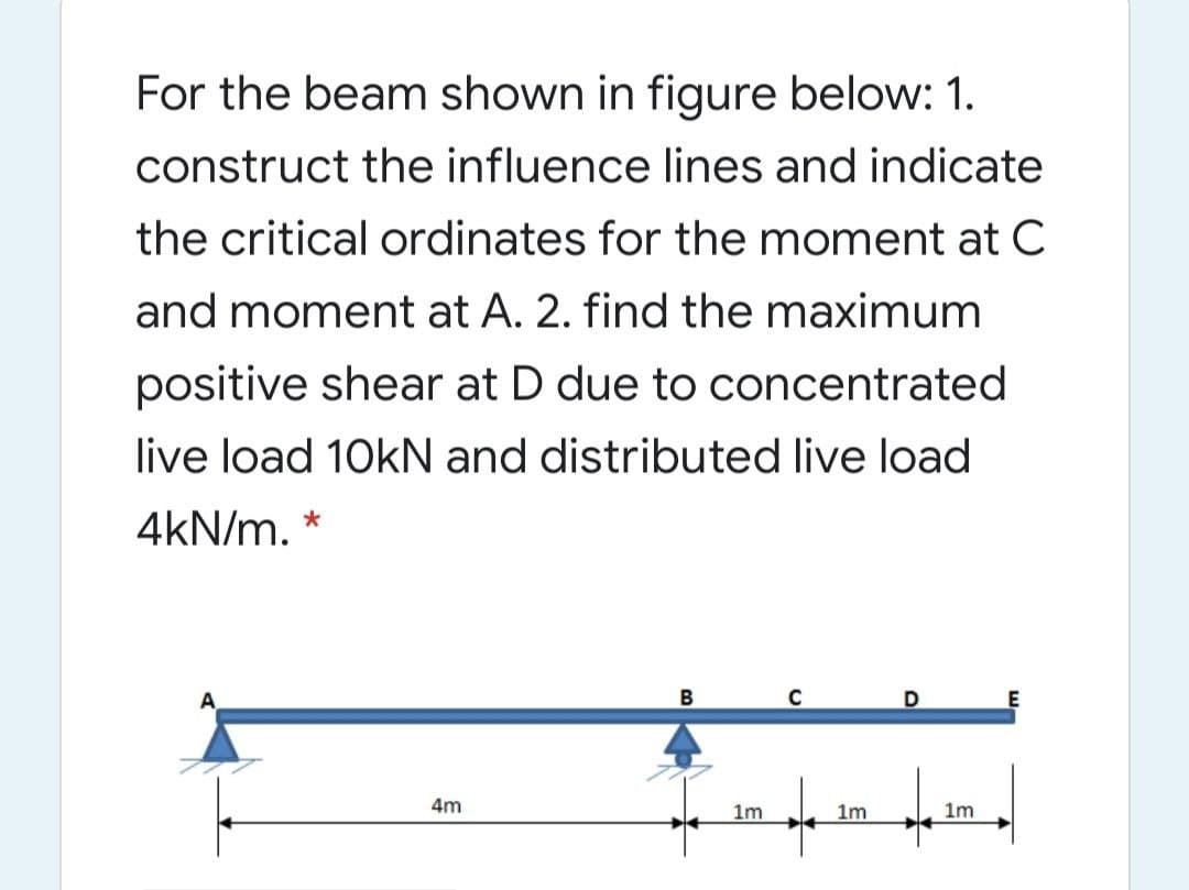 For the beam shown in figure below: 1.
construct the influence lines and indicate
the critical ordinates for the moment at C
and moment at A. 2. find the maximum
positive shear at D due to concentrated
live load 10kN and distributed live load
4kN/m. *
D
4m
1m
1m
1m
