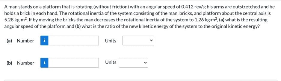 A man stands on a platform that is rotating (without friction) with an angular speed of 0.412 rev/s; his arms are outstretched and he
holds a brick in each hand. The rotational inertia of the system consisting of the man, bricks, and platform about the central axis is
5.28 kg-m?. If by moving the bricks the man decreases the rotational inertia of the system to 1.26 kg-m², (a) what is the resulting
angular speed of the platform and (b) what is the ratio of the new kinetic energy of the system to the original kinetic energy?
(a) Number
i
Units
(b) Number
i
Units
