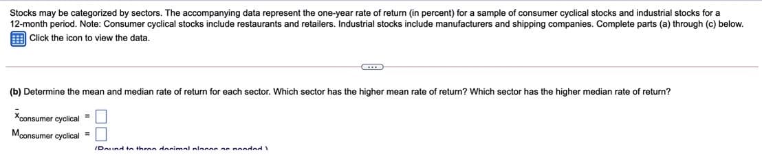 Stocks may be categorized by sectors. The accompanying data represent the one-year rate of return (in percent) for a sample of consumer cyclical stocks and industrial stocks for a
12-month period. Note: Consumer cyclical stocks include restaurants and retailers. Industrial stocks include manufacturers and shipping companies. Complete parts (a) through (c) below.
Click the icon to view the data.
(b) Determine the mean and median rate of return for each sector. Which sector has the higher mean rate of return? Which sector has the higher median rate of return?
Xconsumer cyclical
Mconsumer cyclical =
IDound tn three docimal placos as nonded
