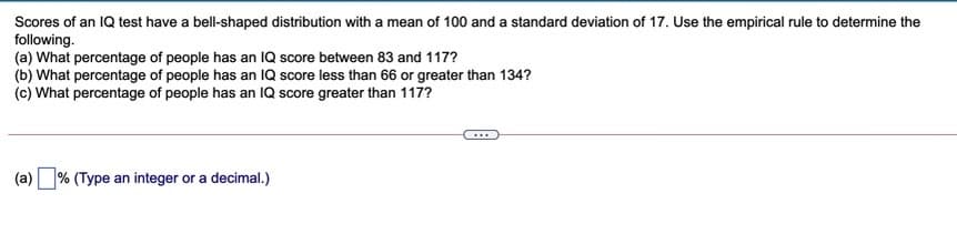 Scores of an IQ test have a bell-shaped distribution with a mean of 100 and a standard deviation of 17. Use the empirical rule to determine the
following.
(a) What percentage of people has an IQ score between 83 and 117?
(b) What percentage of people has an IQ score less than 66 or greater than 134?
(c) What percentage of people has an IQ score greater than 117?
(a) % (Type an integer or a decimal.)

